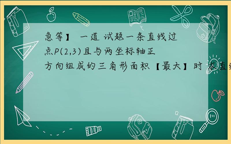 急等】 一道 试题一条直线过点P(2,3)且与两坐标轴正方向组成的三角形面积【最大】时 求直线方程.