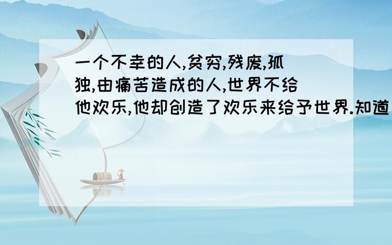 一个不幸的人,贫穷,残废,孤独,由痛苦造成的人,世界不给他欢乐,他却创造了欢乐来给予世界.知道他是一个不幸的人,贫穷,残废,孤独,由痛苦造成的人,世界不给他欢乐,他却创造了欢乐来给予世