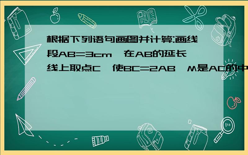 根据下列语句画图并计算:画线段AB=3cm,在AB的延长线上取点C,使BC=2AB,M是AC的中点,求MB的长