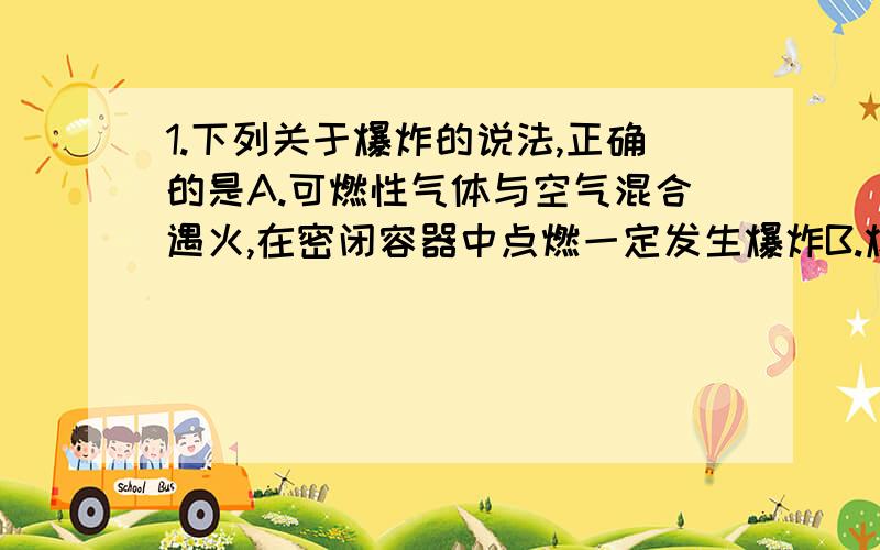 1.下列关于爆炸的说法,正确的是A.可燃性气体与空气混合遇火,在密闭容器中点燃一定发生爆炸B.爆炸一定是化学变化引起的C.在有限空间里的急速燃烧,可能引起爆炸D.爆炸中一定发生了压力的