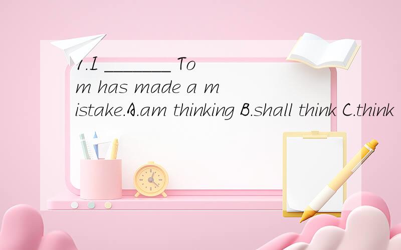 1.I _______ Tom has made a mistake.A.am thinking B.shall think C.think D.have been thinking2.I _______ writing the article now.A.finish B.is finishing C.finished D.have finished