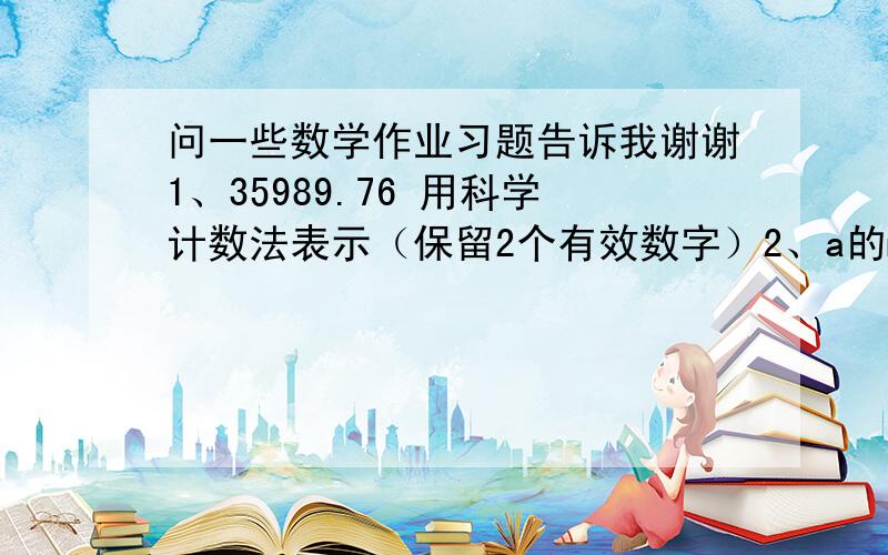 问一些数学作业习题告诉我谢谢1、35989.76 用科学计数法表示（保留2个有效数字）2、a的m次方=8 a的n次方=2 那么a的2m-3n次方等于多少啊3、计算：（2+1）*（2的平方+1）*（2的4次方+1）*（2的8次