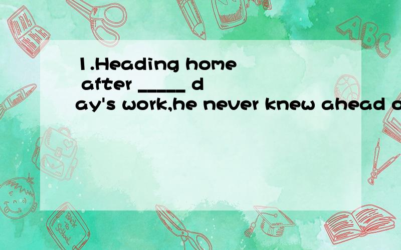 1.Heading home after _____ day's work,he never knew ahead of ____ time whether he would catch the bus.A.不填；the B.a ；不填 C.不填；不填 D.the；the2.she_____ Japamese when she was in Japan when she was in Janpan.now she can speak it free