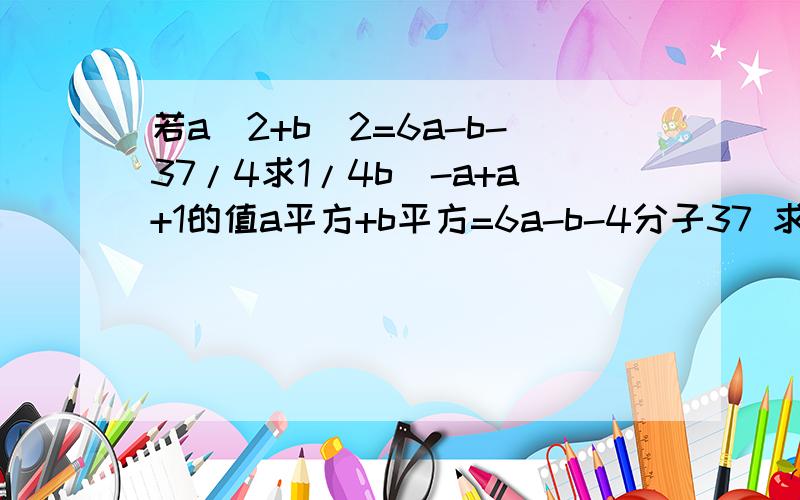 若a^2+b^2=6a-b-37/4求1/4b^-a+a+1的值a平方+b平方=6a-b-4分子37 求4分子1b的-a平方+a+1的值