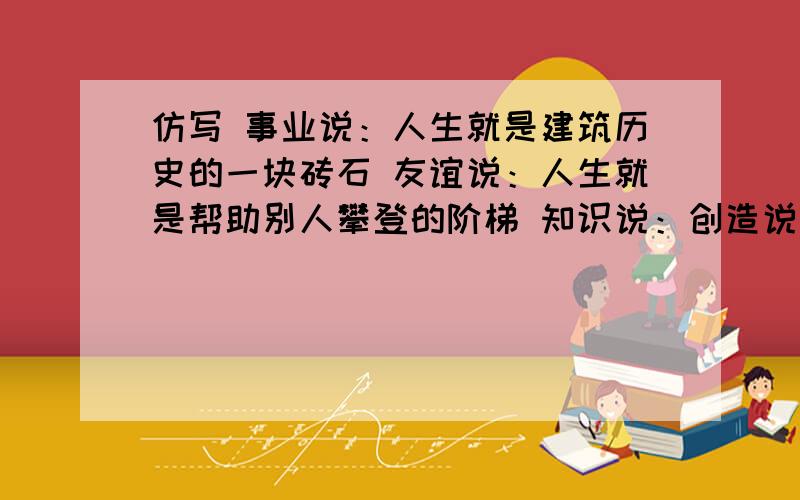 仿写 事业说：人生就是建筑历史的一块砖石 友谊说：人生就是帮助别人攀登的阶梯 知识说：创造说：