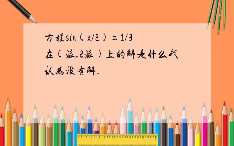 方程sin(x/2)=1/3在(派,2派)上的解是什么我认为没有解.