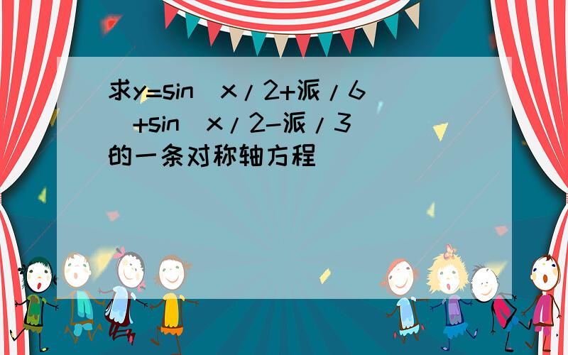 求y=sin(x/2+派/6)+sin(x/2-派/3)的一条对称轴方程