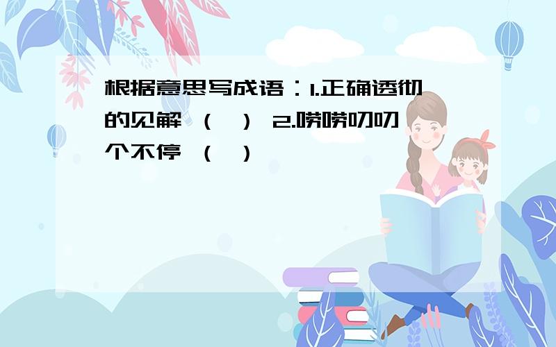 根据意思写成语：1.正确透彻的见解 （ ） 2.唠唠叨叨个不停 （ ）