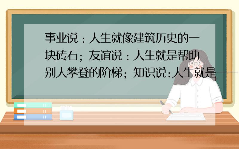 事业说：人生就像建筑历史的一块砖石；友谊说：人生就是帮助别人攀登的阶梯；知识说:人生就是一一一勤劳说:人生就是一—一—创造说：人生就是一一一一1