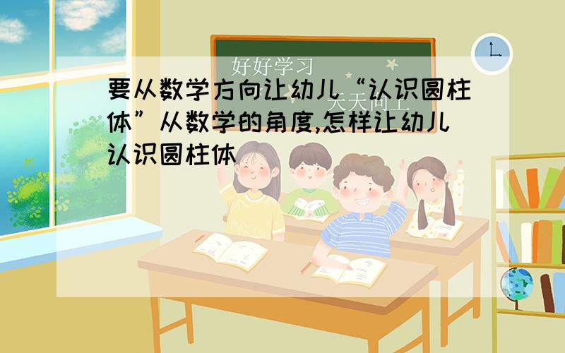 要从数学方向让幼儿“认识圆柱体”从数学的角度,怎样让幼儿认识圆柱体