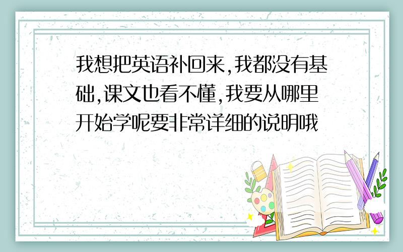 我想把英语补回来,我都没有基础,课文也看不懂,我要从哪里开始学呢要非常详细的说明哦