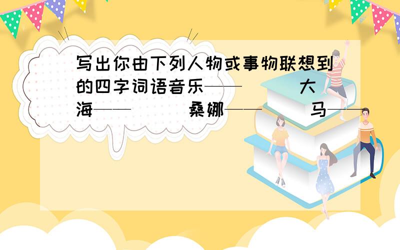 写出你由下列人物或事物联想到的四字词语音乐——（ ） 大海——（ ） 桑娜——（ ）马——（ ）【最好是多答几个】