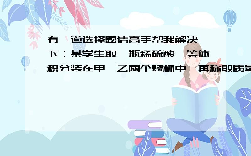 有一道选择题请高手帮我解决一下：某学生取一瓶稀硫酸,等体积分装在甲,乙两个烧杯中,再称取质量相等的镁带和锌粒,把镁带放入甲烧杯中,锌粒放入乙烧杯中,待反应结束后,发现甲烧杯中镁