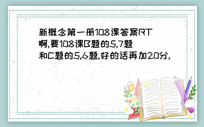 新概念第一册108课答案RT啊,要108课B题的5,7题和C题的5,6题,好的话再加20分,