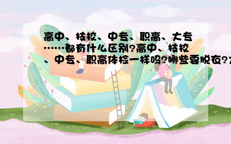 高中、技校、中专、职高、大专……都有什么区别?高中、技校、中专、职高体检一样吗?哪些要脱衣?大专和大学体检一样吗?哪些要脱衣?我最讨厌脱衣了、多尴尬啊、而且我本来就怕羞、哪