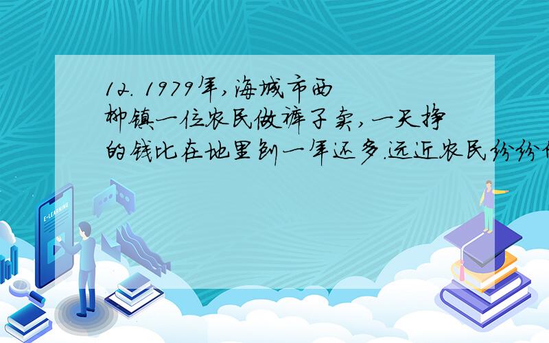 12． 1979年,海城市西柳镇一位农民做裤子卖,一天挣的钱比在地里刨一年还多.远近农民纷纷仿效,这引起了轩然大波.民兵围追堵截,工商税务补税罚款,然而,撵了集中的却撵不了分散的,裤子交易