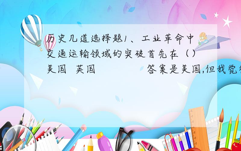 历史几道选择题1、工业革命中交通运输领域的突破首先在（）美国  英国               答案是美国,但我觉得是英国啊,英国不是最先发明火车的吗2、下列历史事实,与1929~1933年经济危机没有关联