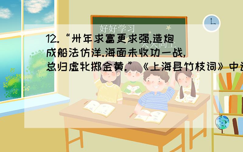 12.“卅年求富更求强,造炮成船法仿洋.海面未收功一战,总归虚牝掷金黄.”《上海县竹枝词》中该诗作者是从结果的角度批评了 A．“师夷长技以制夷” B．“师夷长技以自强”C．“中学为体,