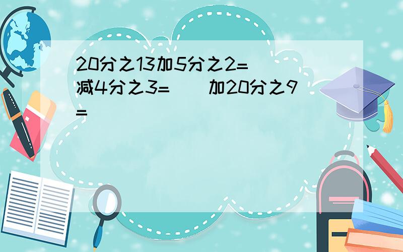 20分之13加5分之2=（）减4分之3=（）加20分之9=（）