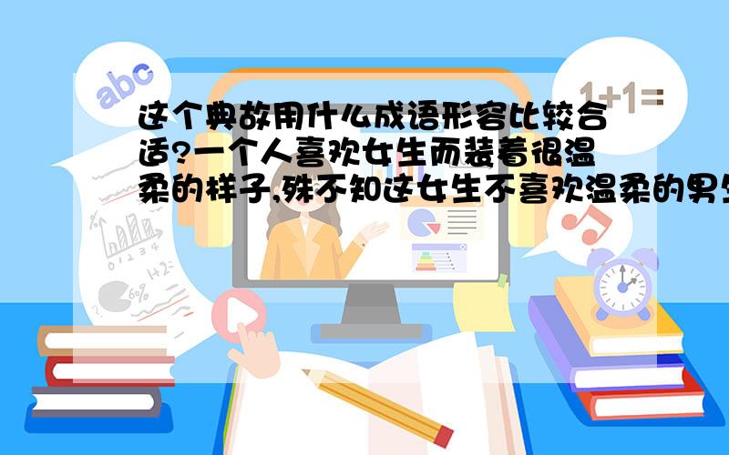 这个典故用什么成语形容比较合适?一个人喜欢女生而装着很温柔的样子,殊不知这女生不喜欢温柔的男生,喜欢的恰恰是他本来的性格,可惜他装着很温柔反而没有成功.也就是说本来可以得到