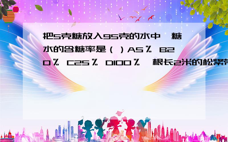 把5克糖放入95克的水中,糖水的含糖率是（）A5％ B20％ C25％ D100％一根长2米的松紧带.第一次用去2分之1,第二次用去余下的3分之2.第二次用去了多少米?列式为（）A2*2分之1*（1-3分之2） B2*2分之