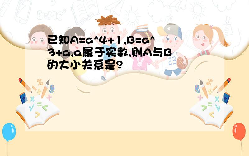 已知A=a^4+1,B=a^3+a,a属于实数,则A与B的大小关系是?