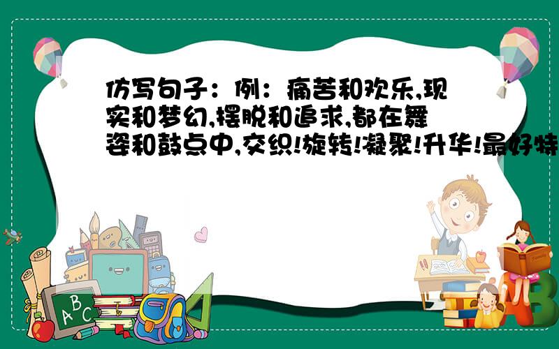 仿写句子：例：痛苦和欢乐,现实和梦幻,摆脱和追求,都在舞姿和鼓点中,交织!旋转!凝聚!升华!最好特殊点,有一定的深度