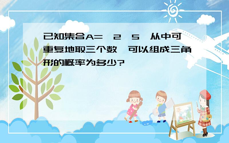 已知集合A={2,5}从中可重复地取三个数,可以组成三角形的概率为多少?