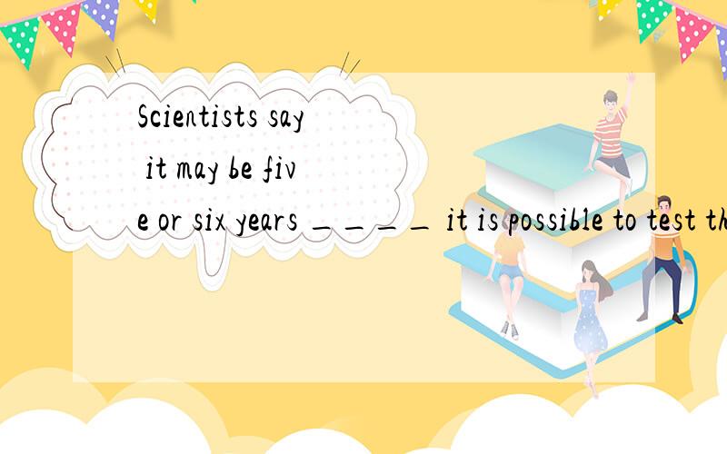 Scientists say it may be five or six years ____ it is possible to test this medicine on human patients.A.before B.after C.since D.when这种before 和when还有after老搞不清楚,怎么区别选择?答案不是B,C额，老选不对这类题目