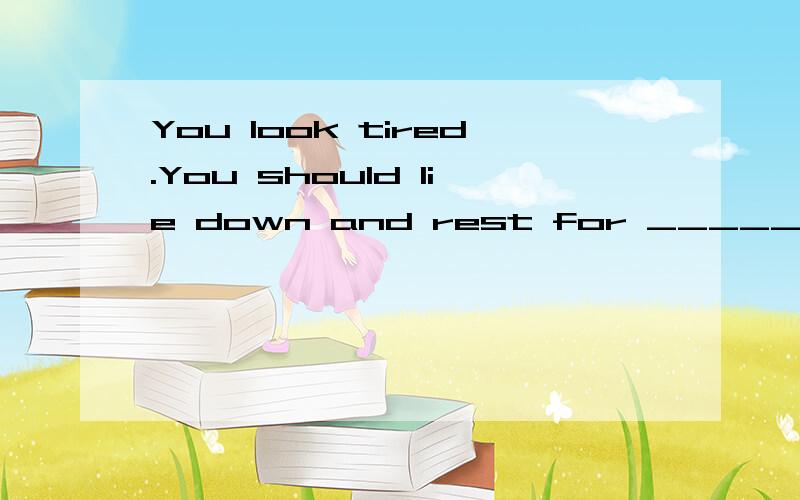 You look tired.You should lie down and rest for _____ hours.A.a littleB.littleC.fewD.a few--Do you need ______ a doctor?--No,thanks,I'm feeling much better now.A.looking atB.seeingC.to look atD.to see--Why don't you let Sue do it?--I ______ she _____