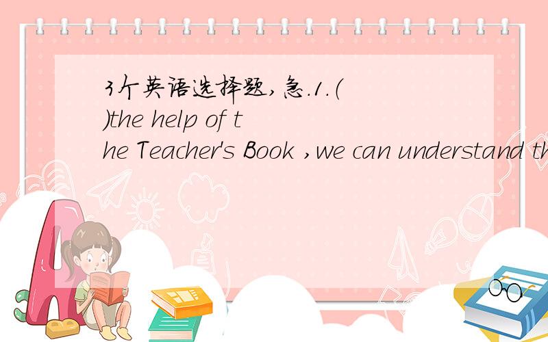 3个英语选择题,急.1.（ ）the help of the Teacher's Book ,we can understand the meaning of the passage better.A.With B.By 2.Have you decided when to leave for Beijing Yes ,i ( ) the day after tomorrow .A.leave B.have left C.left D.am leaving3.