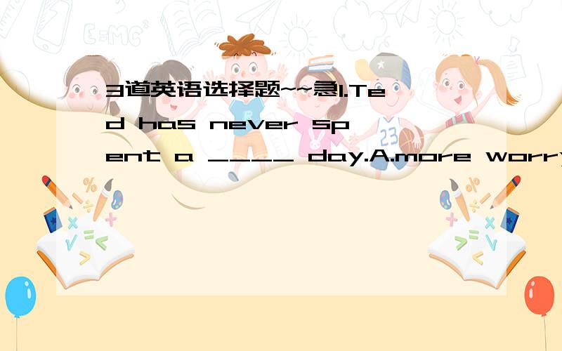 3道英语选择题~~急1.Ted has never spent a ____ day.A.more worry     B.most worried    C.most worrying      D.more worrying选：D问：老师讲adj最高级前要有the  但是为什么又要选D的  帮我解释一下其他三个选项2.I wond