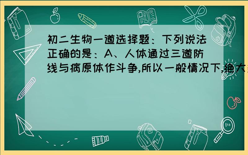 初二生物一道选择题：下列说法正确的是：A、人体通过三道防线与病原体作斗争,所以一般情况下,绝大多数人都不会患病 B、只要不与传染病人接触,就能有效地防止传染病的感染 C、人体的