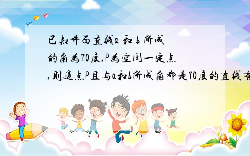 已知异面直线a 和 b 所成的角为70度,P为空间一定点,则过点P且与a和b所成角都是70度的直线有几条?为啥?请附图说明!