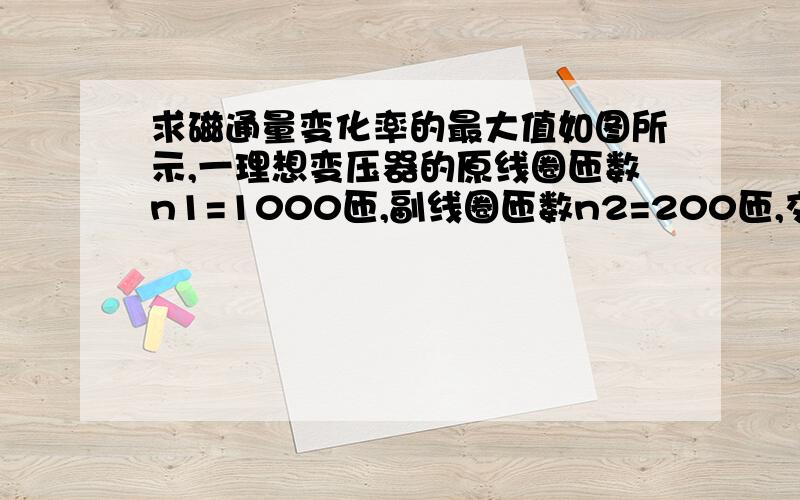 求磁通量变化率的最大值如图所示,一理想变压器的原线圈匝数n1=1000匝,副线圈匝数n2=200匝,交流电源的电动势E=311sin(100πt)V（不考虑其内阻）,电阻R=88欧姆,电压表和电流表对电路的影响可以忽