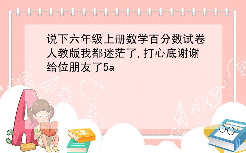 说下六年级上册数学百分数试卷人教版我都迷茫了,打心底谢谢给位朋友了5a