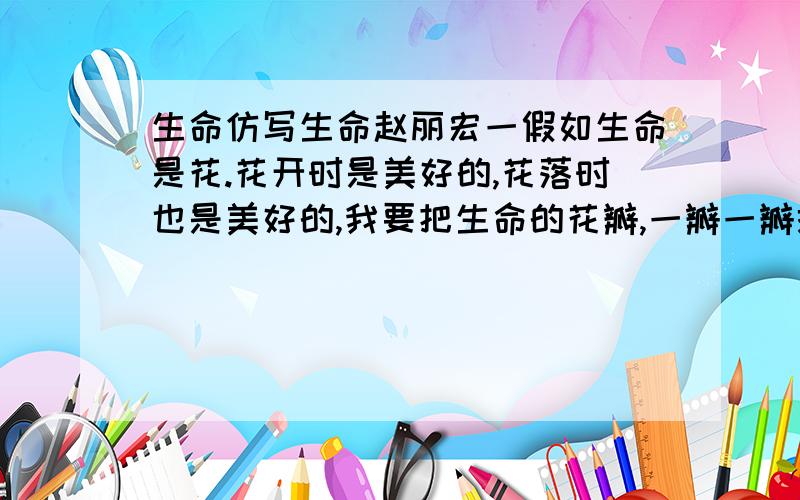 生命仿写生命赵丽宏一假如生命是花.花开时是美好的,花落时也是美好的,我要把生命的花瓣,一瓣一瓣撒在人生的旅途上……二假如生命是草.决不因此自卑!要联合起所有的同类,毫不吝惜地向