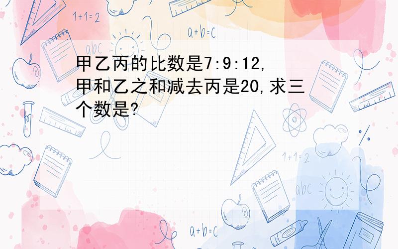 甲乙丙的比数是7:9:12,甲和乙之和减去丙是20,求三个数是?