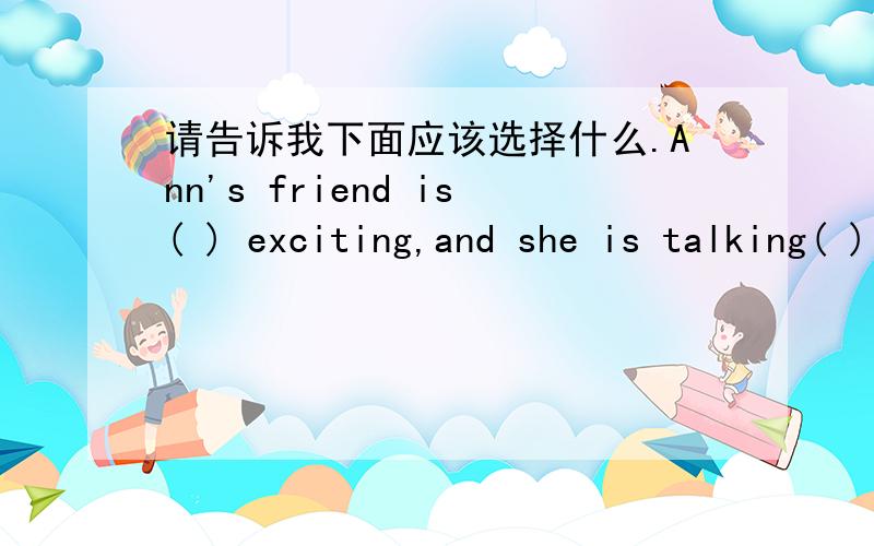 请告诉我下面应该选择什么.Ann's friend is( ) exciting,and she is talking( ) A.too much;too many B.much too;too much C.too many;too many D.too much;much too要分析选择的原因.但愿是选D呐!