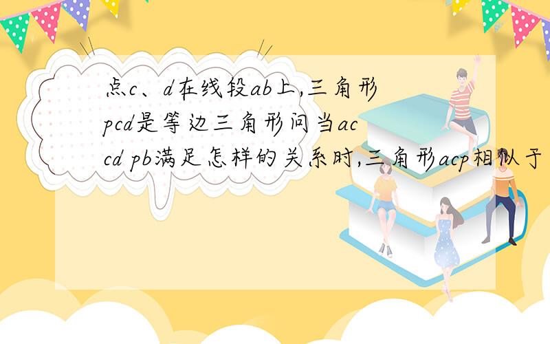 点c、d在线段ab上,三角形pcd是等边三角形问当ac cd pb满足怎样的关系时,三角形acp相似于三角形pdb