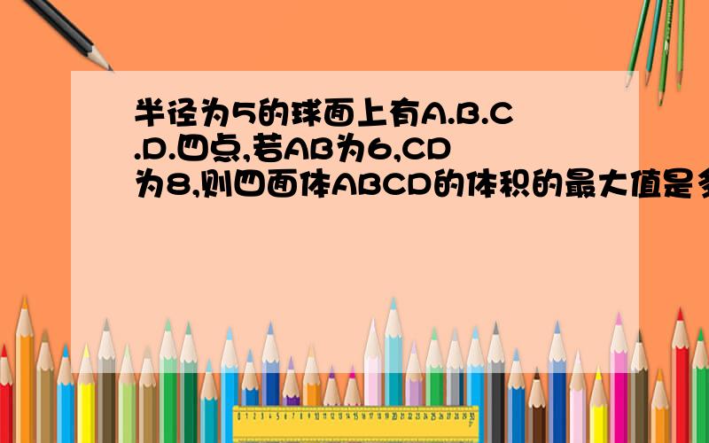 半径为5的球面上有A.B.C.D.四点,若AB为6,CD为8,则四面体ABCD的体积的最大值是多少?