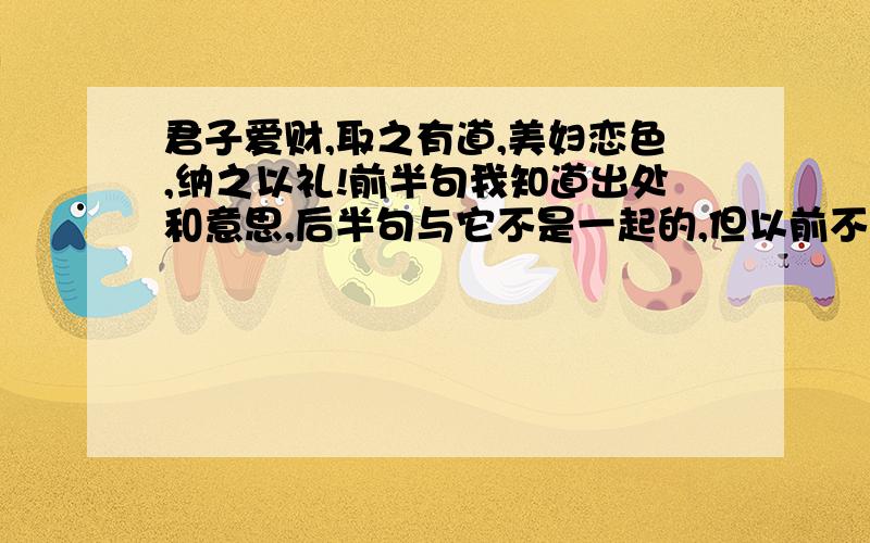 君子爱财,取之有道,美妇恋色,纳之以礼!前半句我知道出处和意思,后半句与它不是一起的,但以前不知道在哪听过这两句话的,不知道出处和后半句的具体意思!