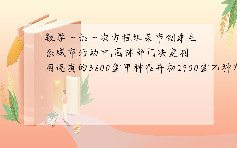 数学一元一次方程组某市创建生态城市活动中,园林部门决定利用现有的3600盆甲种花卉和2900盆乙种花卉搭配成A,B两种园艺造型共50个（现有花卉可以不用完）,摆放在迎宾大道的两侧,搭配每种