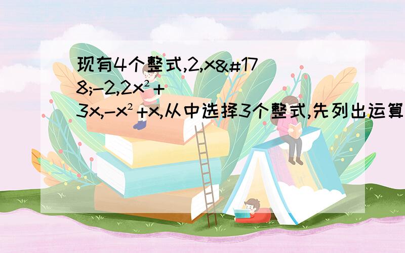 现有4个整式,2,x²-2,2x²+3x,-x²+x,从中选择3个整式,先列出运算式再进行运算,使运算结果为二次三项式