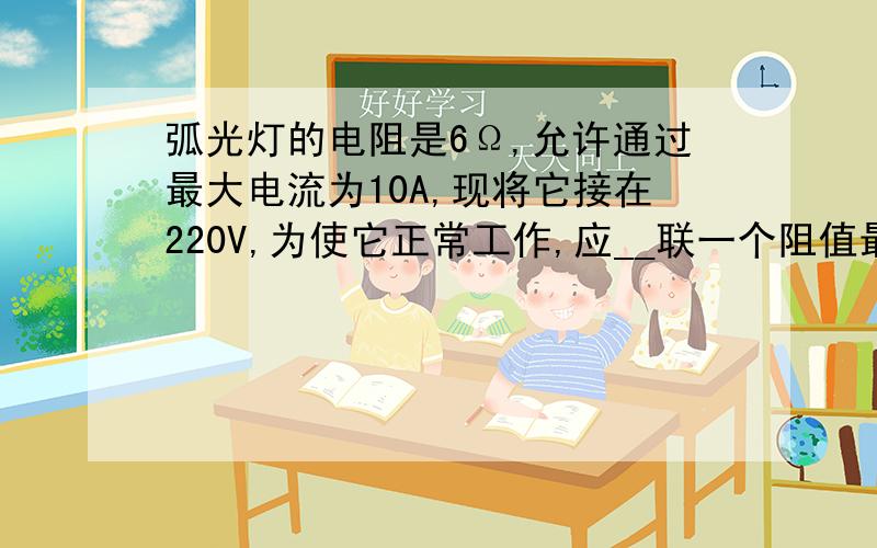 弧光灯的电阻是6Ω,允许通过最大电流为10A,现将它接在220V,为使它正常工作,应__联一个阻值最小为多少