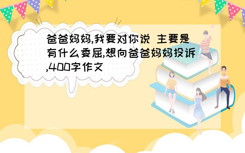 爸爸妈妈,我要对你说 主要是有什么委屈,想向爸爸妈妈投诉,400字作文