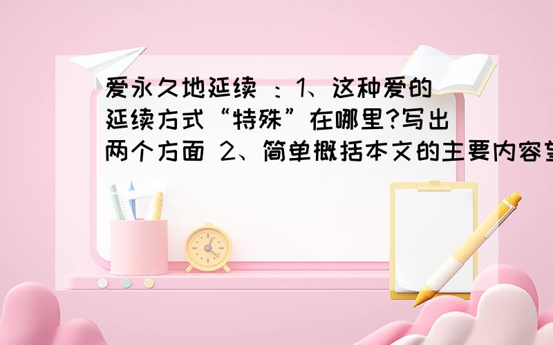 爱永久地延续 ：1、这种爱的延续方式“特殊”在哪里?写出两个方面 2、简单概括本文的主要内容望好心网友帮帮忙 今天就要1!我有的是钱!骗你的是小狗!