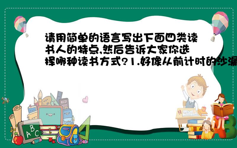 请用简单的语言写出下面四类读书人的特点,然后告诉大家你选择哪种读书方式?1.好像从前计时的沙漏斗,读书想漏沙注进去,到头来一点痕迹也没留下.______________________________________________________