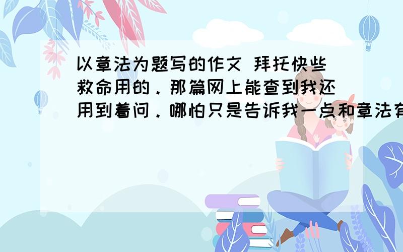 以章法为题写的作文 拜托快些救命用的。那篇网上能查到我还用到着问。哪怕只是告诉我一点和章法有关的有句子也好。