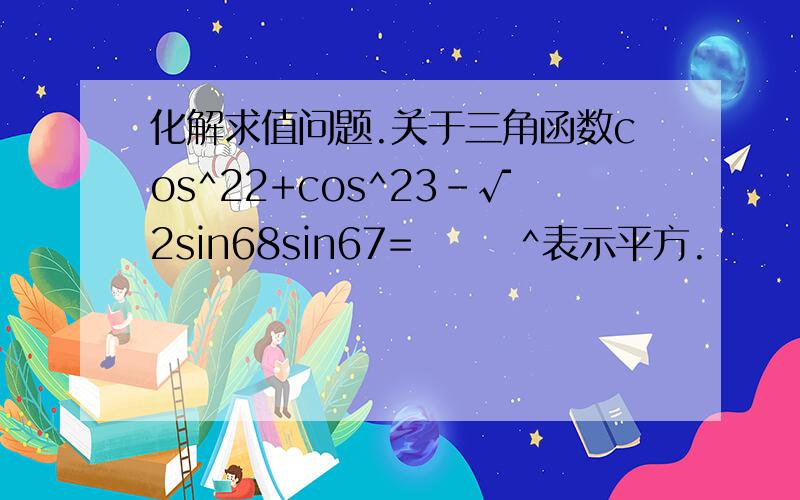 化解求值问题.关于三角函数cos^22+cos^23-√2sin68sin67=       ^表示平方.